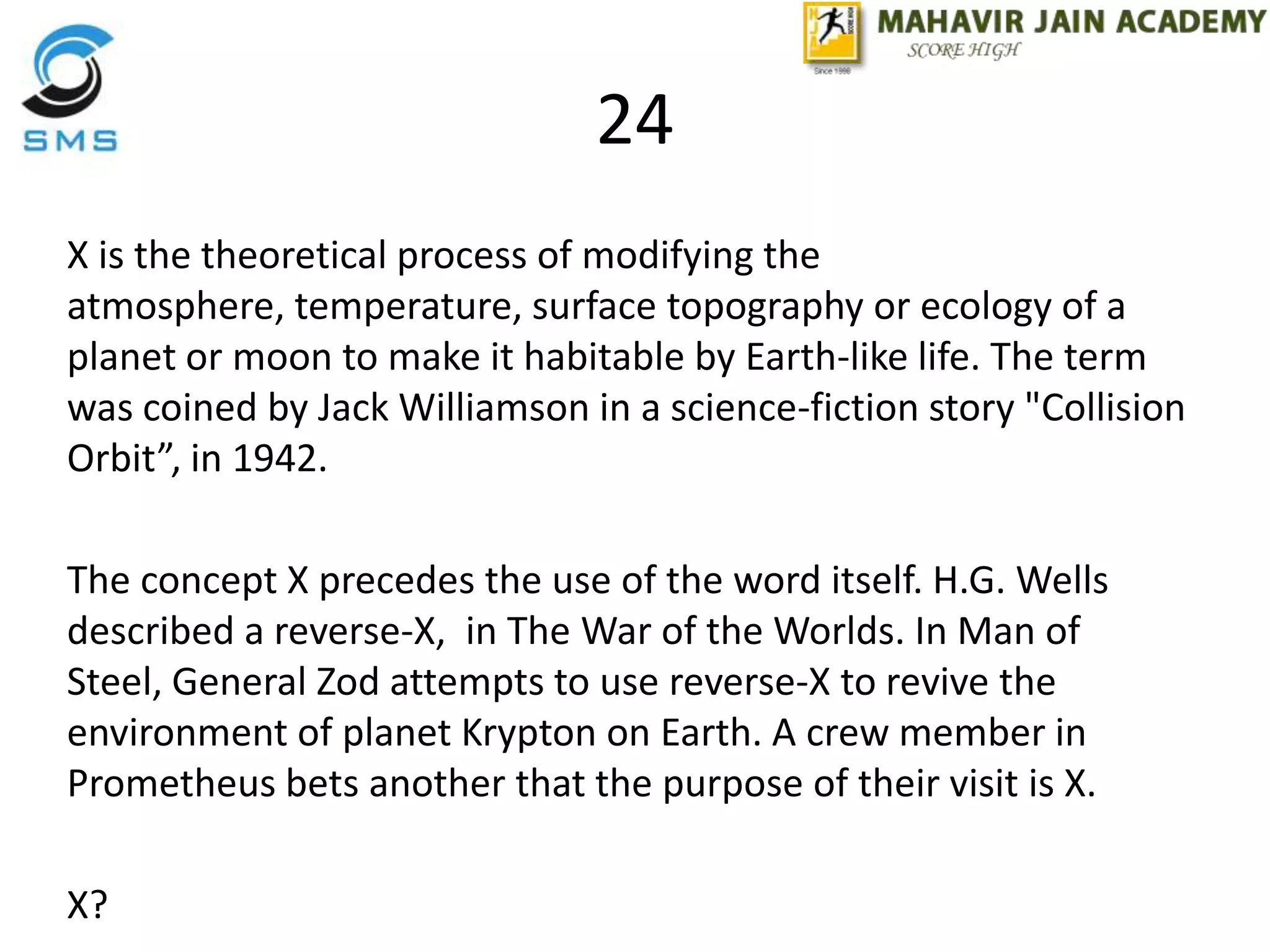 24
X is the theoretical process of modifying the
atmosphere, temperature, surface topography or ecology of a
planet or moon to make it habitable by Earth-like life. The term
was coined by Jack Williamson in a science-fiction story "Collision
Orbit”, in 1942.
The concept X precedes the use of the word itself. H.G. Wells
described a reverse-X, in The War of the Worlds. In Man of
Steel, General Zod attempts to use reverse-X to revive the
environment of planet Krypton on Earth. A crew member in
Prometheus bets another that the purpose of their visit is X.
X?
 