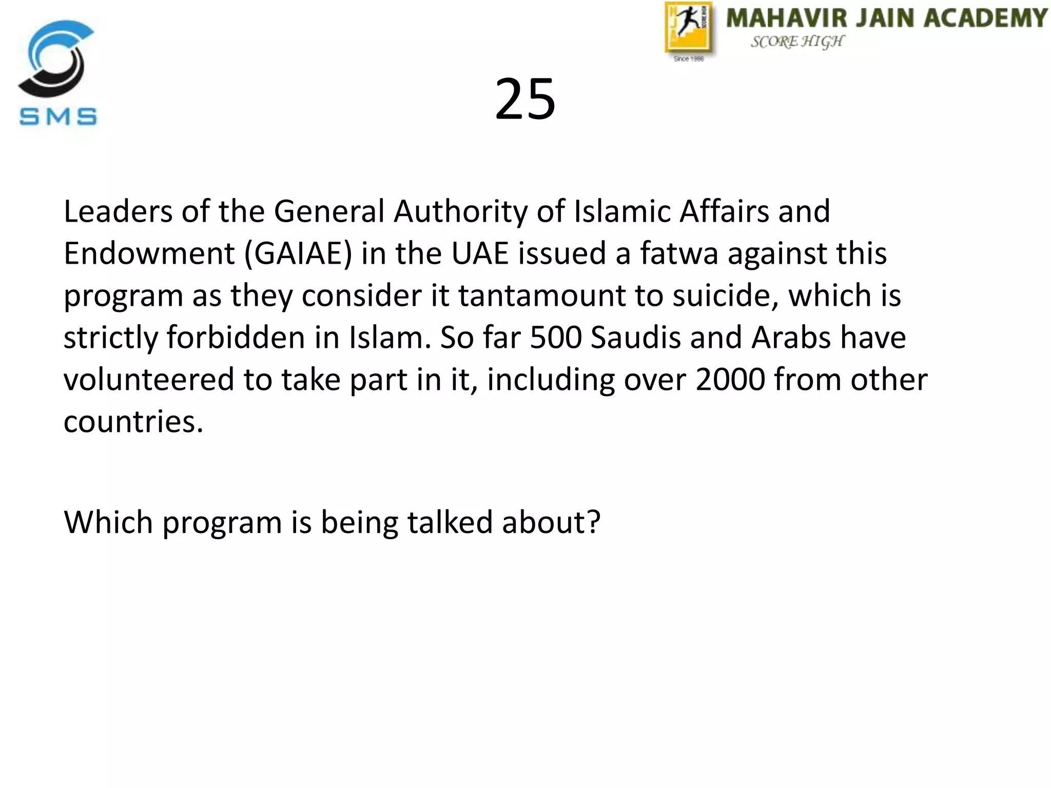25
Leaders of the General Authority of Islamic Affairs and
Endowment (GAIAE) in the UAE issued a fatwa against this
program as they consider it tantamount to suicide, which is
strictly forbidden in Islam. So far 500 Saudis and Arabs have
volunteered to take part in it, including over 2000 from other
countries.
Which program is being talked about?
 