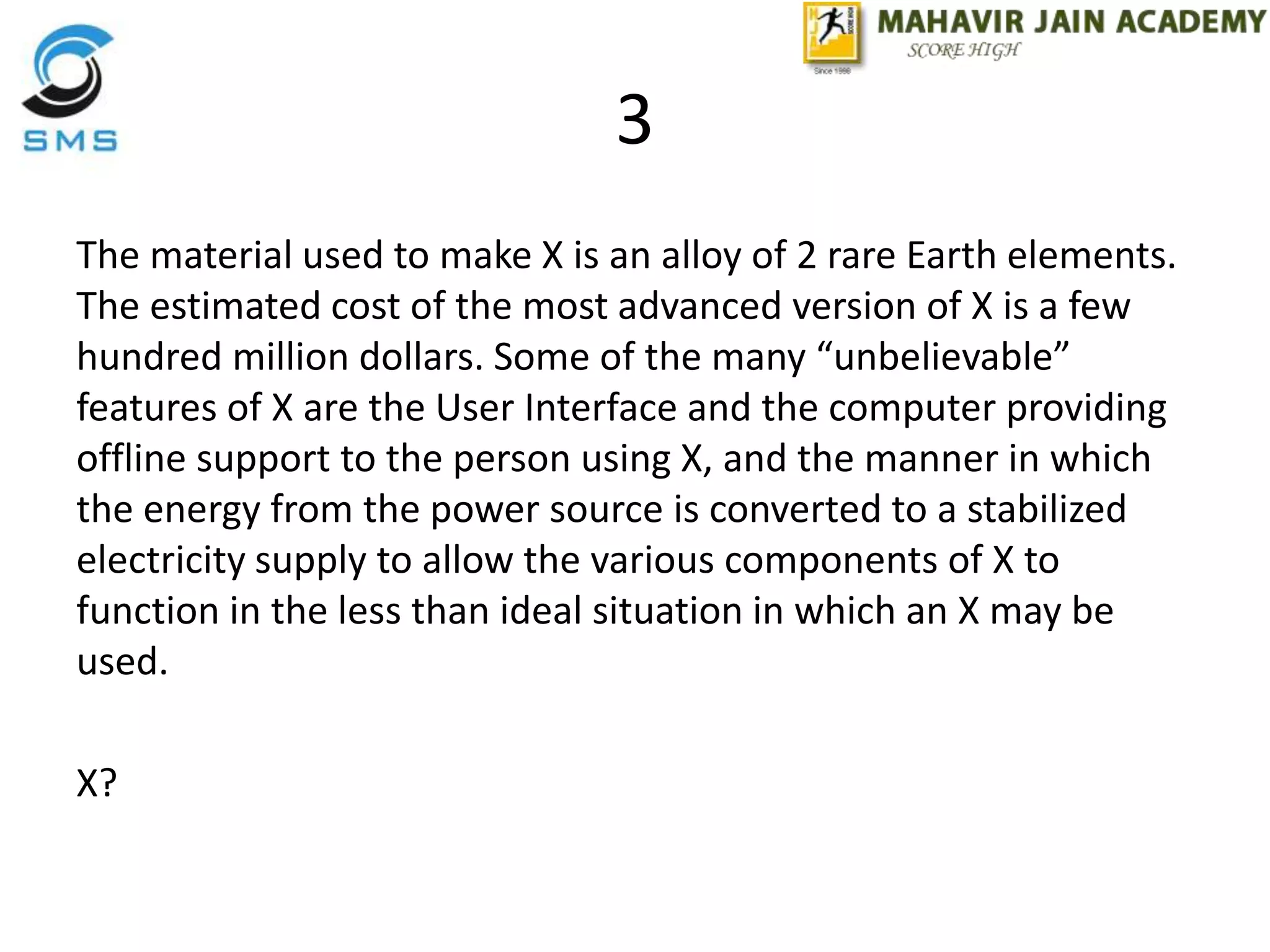 3
The material used to make X is an alloy of 2 rare Earth elements.
The estimated cost of the most advanced version of X is a few
hundred million dollars. Some of the many “unbelievable”
features of X are the User Interface and the computer providing
offline support to the person using X, and the manner in which
the energy from the power source is converted to a stabilized
electricity supply to allow the various components of X to
function in the less than ideal situation in which an X may be
used.
X?
 