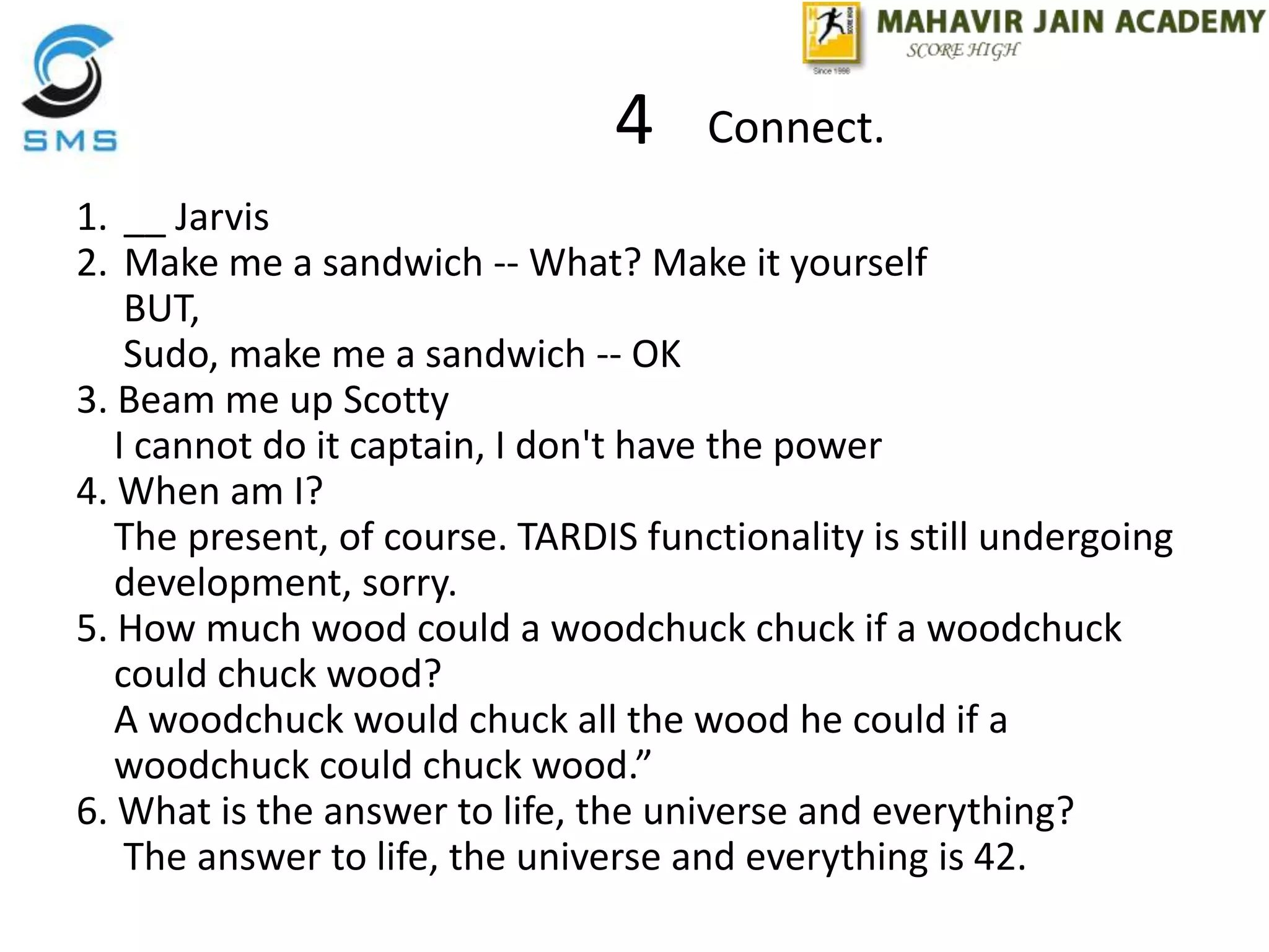 4
1. __ Jarvis
2. Make me a sandwich -- What? Make it yourself
BUT,
Sudo, make me a sandwich -- OK
3. Beam me up Scotty
I cannot do it captain, I don't have the power
4. When am I?
The present, of course. TARDIS functionality is still undergoing
development, sorry.
5. How much wood could a woodchuck chuck if a woodchuck
could chuck wood?
A woodchuck would chuck all the wood he could if a
woodchuck could chuck wood.”
6. What is the answer to life, the universe and everything?
The answer to life, the universe and everything is 42.
Connect.
 