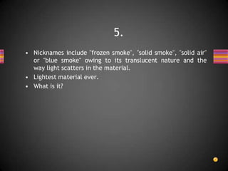 • Nicknames include "frozen smoke", "solid smoke", "solid air"
or "blue smoke" owing to its translucent nature and the
way light scatters in the material.
• Lightest material ever.
• What is it?
5.
 