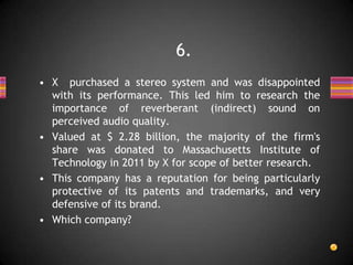 • X purchased a stereo system and was disappointed
with its performance. This led him to research the
importance of reverberant (indirect) sound on
perceived audio quality.
• Valued at $ 2.28 billion, the majority of the firm's
share was donated to Massachusetts Institute of
Technology in 2011 by X for scope of better research.
• This company has a reputation for being particularly
protective of its patents and trademarks, and very
defensive of its brand.
• Which company?
6.
 