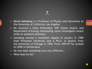 • David Saltzberg is a Professor of Physics and Astronomy at
the University of California, Los Angeles.
• He received a Sloan Fellowship, NSF Career Award, and
Department of Energy Outstanding Junior Investigator Award
while an assistant professor.
• Saltzberg earned a bachelors degree in physics in 1989
from Princeton University and a Ph.D. in physics from
the University of Chicago in 1994. From 1995-97 he worked
at CERN in Switzerland.
• He now does something very very different…
• What does he do?
7.
 