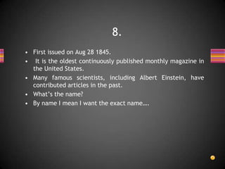 • First issued on Aug 28 1845.
• It is the oldest continuously published monthly magazine in
the United States.
• Many famous scientists, including Albert Einstein, have
contributed articles in the past.
• What’s the name?
• By name I mean I want the exact name….
8.
 