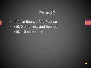 • Infinite Bounce And Pounce
• +10/0 on direct and bounce
• +10/-10 on pounce
Round 2
 