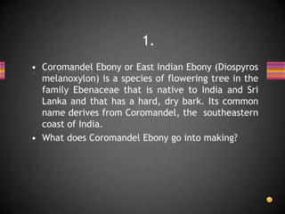 • Coromandel Ebony or East Indian Ebony (Diospyros
melanoxylon) is a species of flowering tree in the
family Ebenaceae that is native to India and Sri
Lanka and that has a hard, dry bark. Its common
name derives from Coromandel, the southeastern
coast of India.
• What does Coromandel Ebony go into making?
1.
 