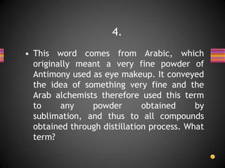 • This word comes from Arabic, which
originally meant a very fine powder of
Antimony used as eye makeup. It conveyed
the idea of something very fine and the
Arab alchemists therefore used this term
to any powder obtained by
sublimation, and thus to all compounds
obtained through distillation process. What
term?
4.
 