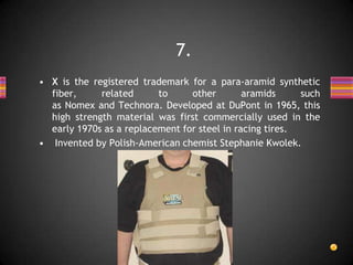 • X is the registered trademark for a para-aramid synthetic
fiber, related to other aramids such
as Nomex and Technora. Developed at DuPont in 1965, this
high strength material was first commercially used in the
early 1970s as a replacement for steel in racing tires.
• Invented by Polish-American chemist Stephanie Kwolek.
7.
 