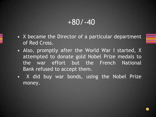 • X became the Director of a particular department
of Red Cross.
• Also, promptly after the World War I started, X
attempted to donate gold Nobel Prize medals to
the war effort but the French National
Bank refused to accept them.
• X did buy war bonds, using the Nobel Prize
money.
+80/-40
 