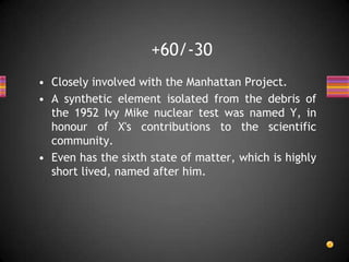 • Closely involved with the Manhattan Project.
• A synthetic element isolated from the debris of
the 1952 Ivy Mike nuclear test was named Y, in
honour of X's contributions to the scientific
community.
• Even has the sixth state of matter, which is highly
short lived, named after him.
+60/-30
 