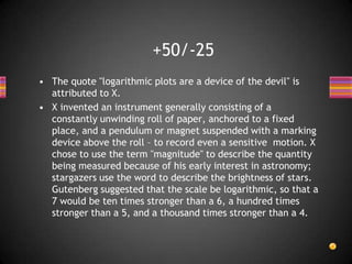 • The quote "logarithmic plots are a device of the devil" is
attributed to X.
• X invented an instrument generally consisting of a
constantly unwinding roll of paper, anchored to a fixed
place, and a pendulum or magnet suspended with a marking
device above the roll – to record even a sensitive motion. X
chose to use the term "magnitude" to describe the quantity
being measured because of his early interest in astronomy;
stargazers use the word to describe the brightness of stars.
Gutenberg suggested that the scale be logarithmic, so that a
7 would be ten times stronger than a 6, a hundred times
stronger than a 5, and a thousand times stronger than a 4.
+50/-25
 