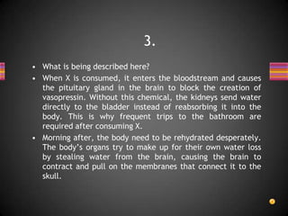 • What is being described here?
• When X is consumed, it enters the bloodstream and causes
the pituitary gland in the brain to block the creation of
vasopressin. Without this chemical, the kidneys send water
directly to the bladder instead of reabsorbing it into the
body. This is why frequent trips to the bathroom are
required after consuming X.
• Morning after, the body need to be rehydrated desperately.
The body’s organs try to make up for their own water loss
by stealing water from the brain, causing the brain to
contract and pull on the membranes that connect it to the
skull.
3.
 