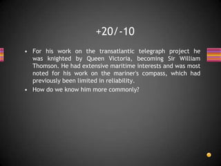 • For his work on the transatlantic telegraph project he
was knighted by Queen Victoria, becoming Sir William
Thomson. He had extensive maritime interests and was most
noted for his work on the mariner's compass, which had
previously been limited in reliability.
• How do we know him more commonly?
+20/-10
 