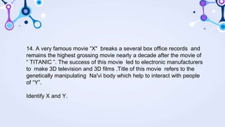14. A very famous movie “X" breaks a several box office records and
remains the highest grossing movie nearly a decade after the movie of
“ TITANIC ”. The success of this movie led to electronic manufacturers
to make 3D television and 3D films .Title of this movie refers to the
genetically manipulating Na'vi body which help to interact with people
of “Y”.
Identify X and Y.
 