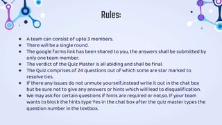 ● A team can consist of upto 3 members.
● There will be a single round.
● The google forms link has been shared to you, the answers shall be submitted by
only one team member.
● The verdict of the Quiz Master is all abiding and shall be final.
● The Quiz comprises of 24 questions out of which some are star marked to
resolve ties.
● If there any issues do not unmute yourself,instead write it out in the chat box
but be sure not to give any answers or hints which will lead to disqualification.
● We may ask for certain questions if hints are required or not,so. If your team
wants to block the hints type Yes in the chat box after the quiz master types the
question number in the textbox.
Rules:
 