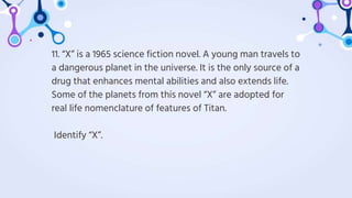 11. “X” is a 1965 science fiction novel. A young man travels to
a dangerous planet in the universe. It is the only source of a
drug that enhances mental abilities and also extends life.
Some of the planets from this novel “X” are adopted for
real life nomenclature of features of Titan.
Identify “X”.
 