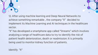 12. After using machine learning and Deep Neural Networks to
achieve something remarkable , the company “X” decided to
implement its Machine Learning and AI techniques in the healthcare
sector.
“X” has developed a smartphone app called “Streams” which involves
analysing a range of healthcare data to try to identify the risk of
patient health deterioration, death or readmission. It is primarily
being used to monitor kidney function of patients.
Identify “X”
 