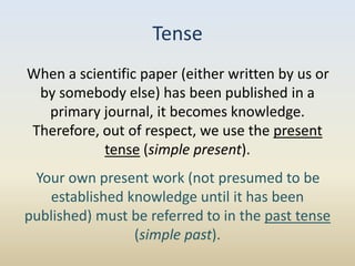 Tense
When a scientific paper (either written by us or
 by somebody else) has been published in a
  primary journal, it becomes knowledge.
Therefore, out of respect, we use the present
           tense (simple present).
 Your own present work (not presumed to be
   established knowledge until it has been
published) must be referred to in the past tense
                (simple past).
 