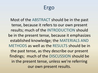 Ergo
  Most of the ABSTRACT should be in the past
   tense, because it refers to our own present
  results; much of the INTRODUCTION should
be in the present tense, because it emphasizes
 established knowledge; the MATERIALS AND
METHODS as well as the RESULTS should be in
  the past tense, as they describe our present
 findings; much of the DISCUSSION should be
   in the present tense, unless we’re referring
             our own present results.
 