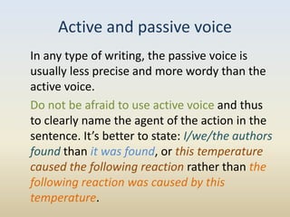 Active and passive voice
In any type of writing, the passive voice is
usually less precise and more wordy than the
active voice.
Do not be afraid to use active voice and thus
to clearly name the agent of the action in the
sentence. It’s better to state: I/we/the authors
found than it was found, or this temperature
caused the following reaction rather than the
following reaction was caused by this
temperature.
 