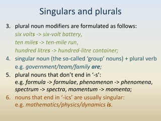 Singulars and plurals
3. plural noun modifiers are formulated as follows:
   six volts -> six-volt battery,
   ten miles -> ten-mile run,
   hundred litres -> hundred-litre container;
4. singular noun (the so-called ‘group’ nouns) + plural verb
   e.g. government/team/family are;
5. plural nouns that don’t end in ‘-s’:
   e.g. formula -> formulae, phenomenon -> phenomena,
   spectrum -> spectra, momentum -> momenta;
6. nouns that end in ‘-ics’ are usually singular:
   e.g. mathematics/physics/dynamics is.
 