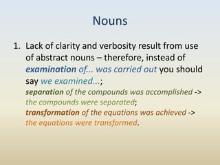 Nouns
1. Lack of clarity and verbosity result from use
   of abstract nouns – therefore, instead of
   examination of... was carried out you should
   say we examined...;
   separation of the compounds was accomplished ->
   the compounds were separated;
   transformation of the equations was achieved ->
   the equations were transformed.
 