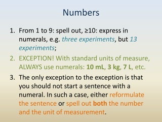 Numbers
1. From 1 to 9: spell out, ≥10: express in
   numerals, e.g. three experiments, but 13
   experiments;
2. EXCEPTION! With standard units of measure,
   ALWAYS use numerals: 10 mL, 3 kg, 7 L, etc.
3. The only exception to the exception is that
   you should not start a sentence with a
   numeral. In such a case, either reformulate
   the sentence or spell out both the number
   and the unit of measurement.
 