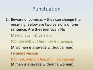 Punctuation
1. Beware of commas – they can change the
   meaning. Below are two versions of one
   sentence. Are they identical? No!
   Male-chauvinist version:
   Woman without her man is a savage.
   (A woman is a savage without a man)
   Feminist version:
   Woman, without her, man is a savage.
   (A man is a savage without a woman)
 