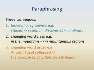 Paraphrasing
Three techniques:
1. looking for synonyms e.g.
   studies -> research, discoveries -> findings;
2. changing word class e.g.
   in the mountains -> in mountainous regions;
3. changing word order e.g.
   Ancient Egypt collapsed ->
   the collapse of Egyptian society began…
 