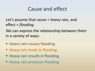 Cause and effect
Let’s assume that cause = heavy rain, and
effect = flooding.
We can express the relationship between them
in a variety of ways:
   Heavy rain causes flooding.
   Heavy rain leads to flooding.
   Heavy rain results in flooding.
   Heavy rain produces flooding.
 