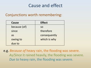 Cause and effect
 Conjunctions worth remembering:
     Cause                Effect
     because (of)         so
     since                therefore
     as                   consequently
     owing to             which is why
     due to

e.g. Because of heavy rain, the flooding was severe.
     As/Since it rained heavily, the flooding was severe.
     Due to heavy rain, the flooding was severe.
 