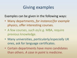 Giving examples
Examples can be given in the following ways:
• Many departments, for instance/for example
  physics, offer interesting courses.
• A few courses, such as/e.g. MBA, require
  previous knowledge.
• Many universities, particularly/especially UK
  ones, ask for language certificates.
• Certain departments have more candidates
  than others. A case in point is medicine.
 