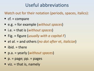 Useful abbreviations
Watch out for their notation (periods, spaces, italics):
 cf. = compare
 e.g. = for example (without spaces)
 i.e. = that is (without spaces)
 Fig. = figure (usually with a capital F)
 et al. = and others (no dot after et, italicize)
 ibid. = there
 p.a. = yearly (without spaces)
 p. = page; pp. = pages
 viz. = that is, namely
 