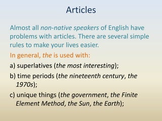 Articles
Almost all non-native speakers of English have
problems with articles. There are several simple
rules to make your lives easier.
In general, the is used with:
a) superlatives (the most interesting);
b) time periods (the nineteenth century, the
   1970s);
c) unique things (the government, the Finite
   Element Method, the Sun, the Earth);
 