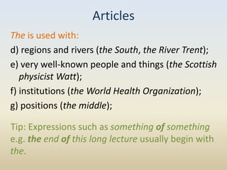 Articles
The is used with:
d) regions and rivers (the South, the River Trent);
e) very well-known people and things (the Scottish
   physicist Watt);
f) institutions (the World Health Organization);
g) positions (the middle);

Tip: Expressions such as something of something
e.g. the end of this long lecture usually begin with
the.
 