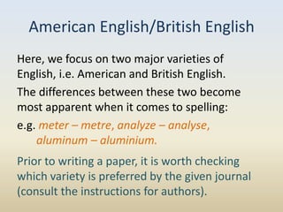 American English/British English
Here, we focus on two major varieties of
English, i.e. American and British English.
The differences between these two become
most apparent when it comes to spelling:
e.g. meter – metre, analyze – analyse,
    aluminum – aluminium.
Prior to writing a paper, it is worth checking
which variety is preferred by the given journal
(consult the instructions for authors).
 