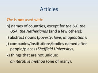 Articles
The is not used with:
h) names of countries, except for the UK, the
   USA, the Netherlands (and a few others);
i) abstract nouns (poverty, love, imagination);
j) companies/institutions/bodies named after
   people/places (Sheffield University),
k) things that are not unique:
   an iterative method (one of many).
 