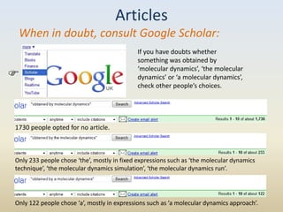 Articles
 When in doubt, consult Google Scholar:
                                            If you have doubts whether
                                            something was obtained by
                                            ‘molecular dynamics’, ‘the molecular
                                           dynamics’ or ‘a molecular dynamics’,
                                            check other people’s choices.




1730 people opted for no article.



Only 233 people chose ‘the’, mostly in fixed expressions such as ‘the molecular dynamics
technique’, ‘the molecular dynamics simulation’, ‘the molecular dynamics run’.




Only 122 people chose ‘a’, mostly in expressions such as ‘a molecular dynamics approach’.
 