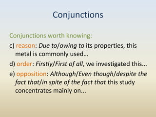 Conjunctions

Conjunctions worth knowing:
c) reason: Due to/owing to its properties, this
   metal is commonly used…
d) order: Firstly/First of all, we investigated this...
e) opposition: Although/Even though/despite the
   fact that/in spite of the fact that this study
   concentrates mainly on...
 