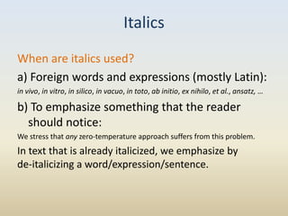Italics
When are italics used?
a) Foreign words and expressions (mostly Latin):
in vivo, in vitro, in silico, in vacuo, in toto, ab initio, ex nihilo, et al., ansatz, …

b) To emphasize something that the reader
  should notice:
We stress that any zero-temperature approach suffers from this problem.
In text that is already italicized, we emphasize by
de-italicizing a word/expression/sentence.
 