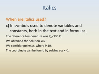 Italics
When are italics used?
c) In symbols used to denote variables and
   constants, both in the text and in formulas:
The reference temperature was T0=300 K.
We obtained the solution x=2.
We consider points xi, where i<10.
The coordinate can be found by solving cos x=1.
 