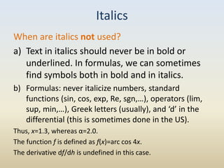 Italics
When are italics not used?
a) Text in italics should never be in bold or
   underlined. In formulas, we can sometimes
   find symbols both in bold and in italics.
b) Formulas: never italicize numbers, standard
   functions (sin, cos, exp, Re, sgn,…), operators (lim,
   sup, min,…), Greek letters (usually), and ‘d’ in the
   differential (this is sometimes done in the US).
Thus, x=1.3, whereas α=2.0.
The function f is defined as f(x)=arc cos 4x.
The derivative df/dh is undefined in this case.
 
