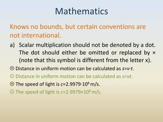 Mathematics
Knows no bounds, but certain conventions are
not international.
a) Scalar multiplication should not be denoted by a dot.
   The dot should either be omitted or replaced by ×
   (note that this symbol is different from the letter x).
 Distance in uniform motion can be calculated as s=v·t.
 Distance in uniform motion can be calculated as s=vt.
 The speed of light is c=2.9979·108 m/s.
 The speed of light is c=2.9979×108 m/s.
 