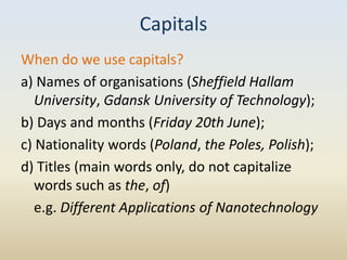 Capitals
When do we use capitals?
a) Names of organisations (Sheffield Hallam
   University, Gdansk University of Technology);
b) Days and months (Friday 20th June);
c) Nationality words (Poland, the Poles, Polish);
d) Titles (main words only, do not capitalize
   words such as the, of)
   e.g. Different Applications of Nanotechnology
 