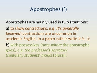 Apostrophes (’)

Apostrophes are mainly used in two situations:
a) to show contractions, e.g. It’s generally
believed (contractions are uncommon in
academic English, in a paper rather write It is…);
b) with possessives (note where the apostrophe
goes), e.g. the professor’s secretary
(singular), students’ marks (plural).
 