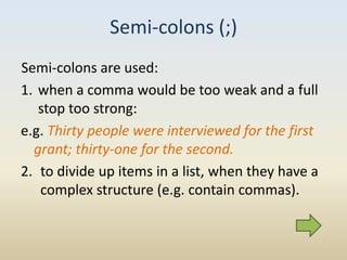 Semi-colons (;)
Semi-colons are used:
1. when a comma would be too weak and a full
   stop too strong:
e.g. Thirty people were interviewed for the first
  grant; thirty-one for the second.
2. to divide up items in a list, when they have a
   complex structure (e.g. contain commas).
 