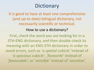 Dictionary
  It is good to have at least one comprehensive
     (and up-to-date) bilingual dictionary, not
          necessarily scientific or technical.
              How to use a dictionary?
   First, check the word you are looking for in a
 STH-ENG dictionary, and then double check its
meaning with an ENG-STH dictionary in order to
avoid errors, such as ‘a spatial cubicle’ instead of
     ‘a spacious cubicle’, ‘favourite’ instead of
 ‘favourable’, or ‘sensible’ instead of ‘sensitive’.
 