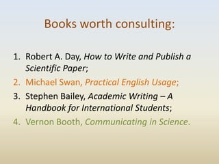 Books worth consulting:

1. Robert A. Day, How to Write and Publish a
   Scientific Paper;
2. Michael Swan, Practical English Usage;
3. Stephen Bailey, Academic Writing – A
   Handbook for International Students;
4. Vernon Booth, Communicating in Science.
 