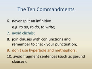 The Ten Commandments
6. never split an infinitive
   e.g. to go, to do, to write;
7. avoid clichés;
8. join clauses with conjunctions and
   remember to check your punctuation;
9. don’t use hyperbole and methaphors;
10. avoid fragment sentences (such as gerund
   clauses).
 