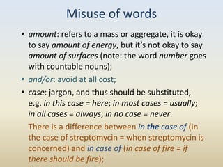 Misuse of words
• amount: refers to a mass or aggregate, it is okay
  to say amount of energy, but it’s not okay to say
  amount of surfaces (note: the word number goes
  with countable nouns);
• and/or: avoid at all cost;
• case: jargon, and thus should be substituted,
  e.g. in this case = here; in most cases = usually;
  in all cases = always; in no case = never.
  There is a difference between in the case of (in
  the case of streptomycin = when streptomycin is
  concerned) and in case of (in case of fire = if
  there should be fire);
 